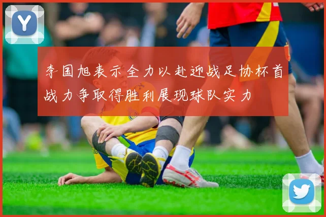 李国旭表示全力以赴迎战足协杯首战力争取得胜利展现球队实力