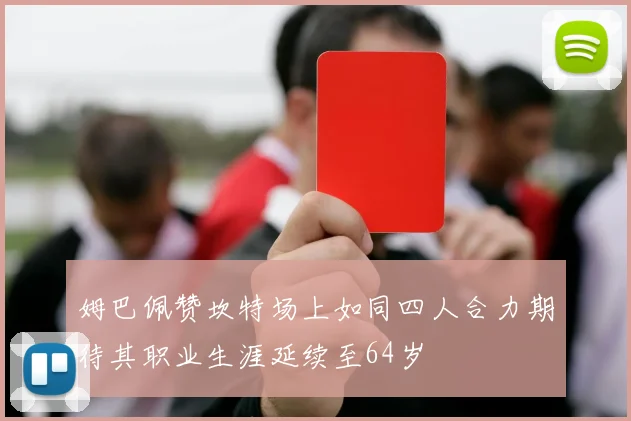 姆巴佩赞坎特场上如同四人合力期待其职业生涯延续至64岁