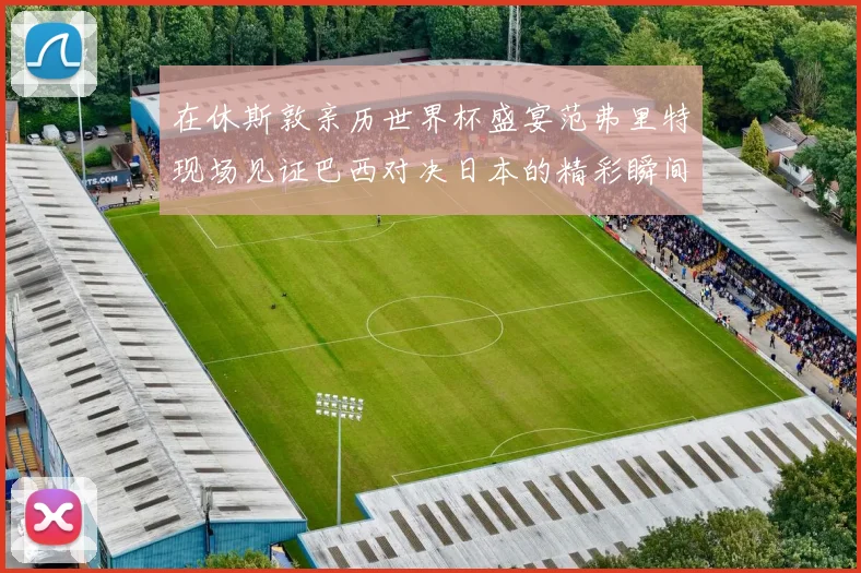在休斯敦亲历世界杯盛宴范弗里特现场见证巴西对决日本的精彩瞬间