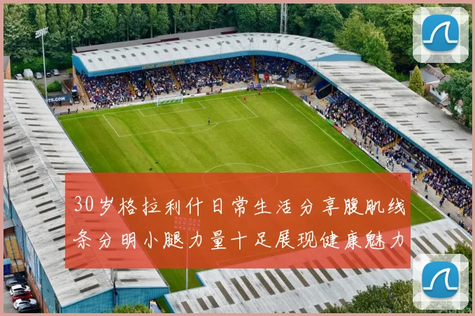 30岁格拉利什日常生活分享腹肌线条分明小腿力量十足展现健康魅力