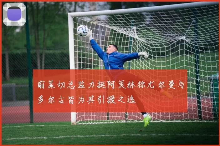 前莱切总监力挺阿莫林称尤尔曼与多尔古皆为其引援之选