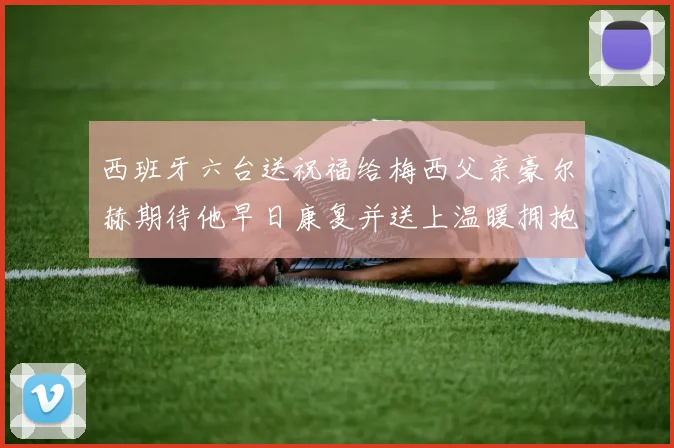 西班牙六台送祝福给梅西父亲豪尔赫期待他早日康复并送上温暖拥抱