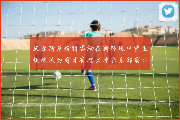 皮尔斯看好特雷杨在新环境中重生铁林认为奇才有潜力冲击东部前六名