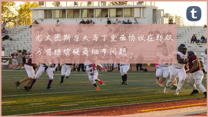 尤文图斯与大马丁全面协议在即双方将继续磋商细节问题