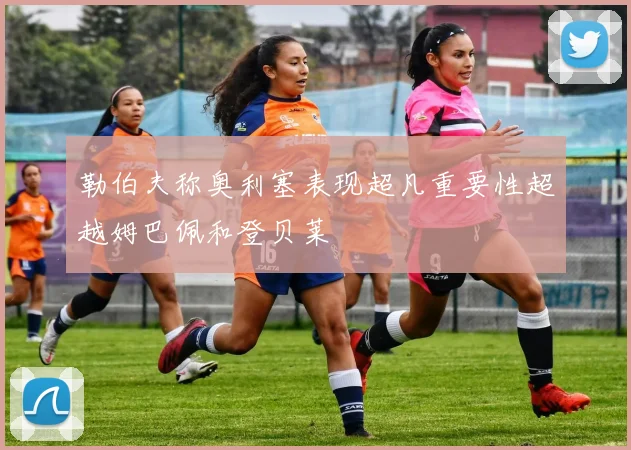 勒伯夫称奥利塞表现超凡重要性超越姆巴佩和登贝莱