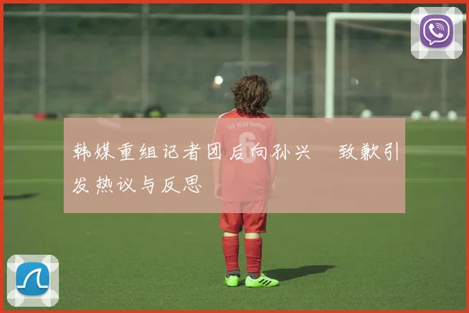 韩媒重组记者团后向孙兴慜致歉引发热议与反思