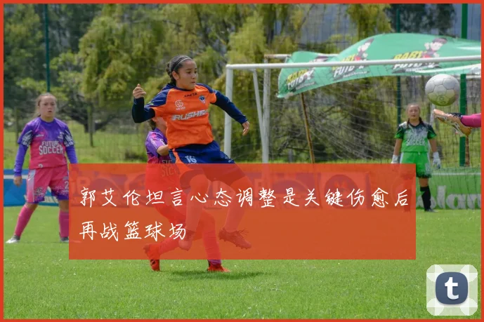 郭艾伦坦言心态调整是关键伤愈后再战篮球场