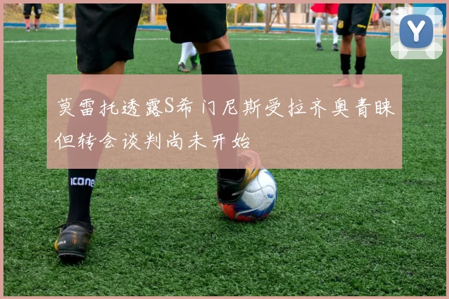 莫雷托透露S希门尼斯受拉齐奥青睐但转会谈判尚未开始