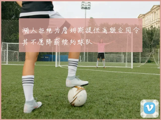 湖人拒绝为詹姆斯提供高额合同令其不愿降薪续约球队