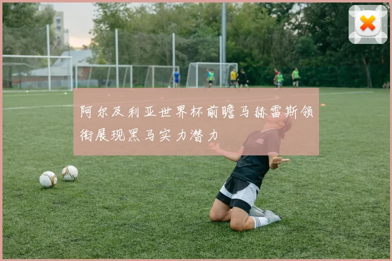 阿尔及利亚世界杯前瞻马赫雷斯领衔展现黑马实力潜力