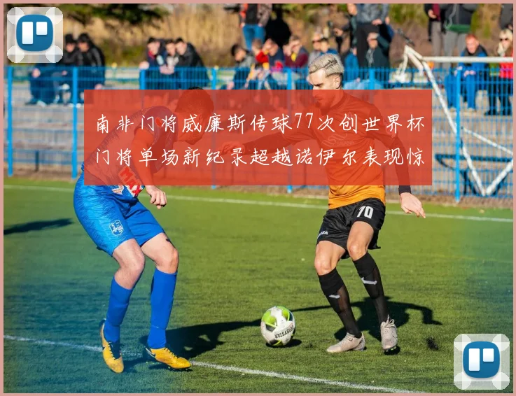 南非门将威廉斯传球77次创世界杯门将单场新纪录超越诺伊尔表现惊艳