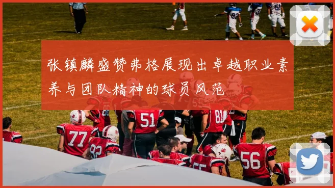 张镇麟盛赞弗格展现出卓越职业素养与团队精神的球员风范