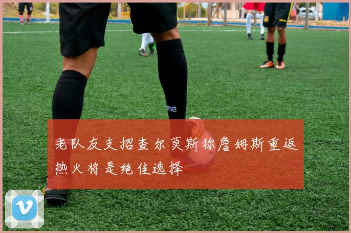 老队友支招查尔莫斯称詹姆斯重返热火将是绝佳选择