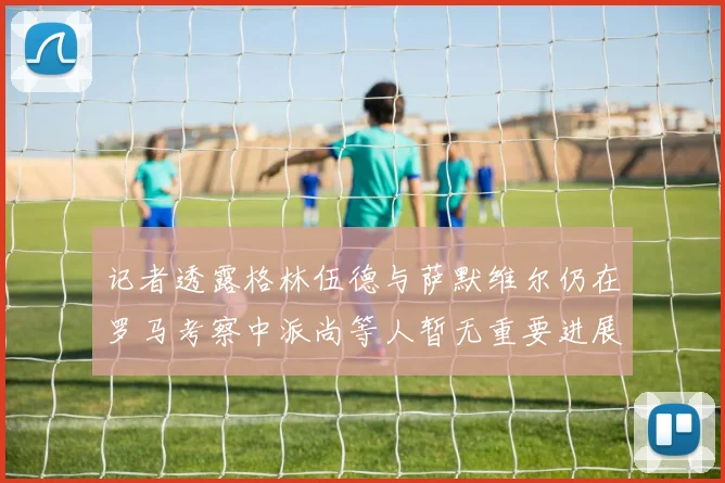 记者透露格林伍德与萨默维尔仍在罗马考察中派尚等人暂无重要进展消息